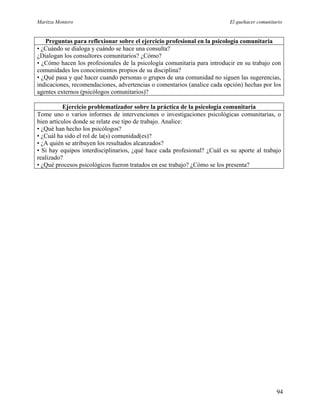 Maritza Montero El quehacer comunitario
Preguntas para reflexionar sobre el ejercicio profesional en la psicología comunitaria
• ¿Cuándo se dialoga y cuándo se hace una consulta?
¿Dialogan los consultores comunitarios? ¿Cómo?
• ¿Cómo hacen los profesionales de la psicología comunitaria para introducir en su trabajo con
comunidades los conocimientos propios de su disciplina?
• ¿Qué pasa y qué hacer cuando personas o grupos de una comunidad no siguen las sugerencias,
indicaciones, recomendaciones, advertencias o comentarios (analice cada opción) hechas por los
agentes externos (psicólogos comunitarios)?
Ejercicio problematizador sobre la práctica de la psicología comunitaria
Tome uno o varios informes de intervenciones o investigaciones psicológicas comunitarias, o
bien artículos donde se relate ese tipo de trabajo. Analice:
• ¿Qué han hecho los psicólogos?
• ¿Cuál ha sido el rol de la(s) comunidad(es)?
• ¿A quién se atribuyen los resultados alcanzados?
• Si hay equipos interdisciplinarios, ¿qué hace cada profesional? ¿Cuál es su aporte al trabajo
realizado?
• ¿Qué procesos psicológicos fueron tratados en ese trabajo? ¿Cómo se los presenta?
94
 