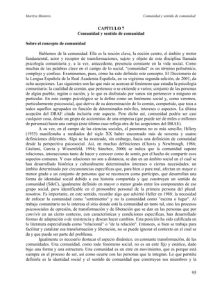 Maritza Montero Comunidad y sentido de comunidad
CAPÍTULO 7
Comunidad y sentido de comunidad
Sobre el concepto de comunidad
Hablemos de la comunidad. Ella es la noción clave, la noción centro, el ámbito y motor
fundamental, actor y receptor de transformaciones, sujeto y objeto de esta disciplina llamada
psicología comunitaria y, a la vez, antecedente, presencia constante en la vida social. Como
muchas de las palabras clave en el campo de lo social, "comunidad" es un término polisémico,
complejo y confuso. Examinemos, pues, cómo ha sido definido este concepto. El Diccionario de
la Lengua Española de la Real Academia Española, en su vigésima segunda edición, de 2001, da
ocho acepciones. Las siguientes son las que más se acercan al fenómeno que estudia la psicología
comunitaria: la cualidad de común, que pertenece o se extiende a varios; conjunto de las personas
de algún pueblo, región o nación, y lo que es disfrutado por vanos sin pertenecer a ninguno en
particular. En este campo psicológico se la define como un fenómeno social y, como veremos,
particularmente psicosocial, que deriva de su denominación de lo común, compartido, que toca a
todos aquellos agrupados en función de determinados móviles, intereses o aspectos. La última
acepción del DRAE citada incluiría este aspecto. Pero dicho así, comunidad podría ser casi
cualquier cosa, desde un grupo de accionistas de una empresa (que puede ser de miles o millones
de personas) hasta una cartuja (este último caso refleja otra de las acepciones del DRAE).
A su vez, en el campo de las ciencias sociales, el panorama no es más sencillo; Hillery
(1955) manifestaba a mediados del siglo XX haber encontrado más de noventa y cuatro
definiciones diferentes. Algo se ha avanzado, sin embargo, hacia una definición de comunidad
desde la perspectiva psicosocial. Así, en muchas definiciones (Chavis y Newbrough, 1986;
Giuliani, García y Wiesenfeld, 1994; Sánchez, 2000) se indica que la comunidad supone
relaciones, interacciones tanto de hacer y conocer como de sentir, por el hecho de compartir esos
aspectos comunes. Y esas relaciones no son a distancia, se dan en un ámbito social en el cual se
han desarrollado histórica y culturalmente determinados intereses o ciertas necesidades; un
ámbito determinado por circunstancias específicas que, para bien o para mal, afectan en mayor o
menor grado a un conjunto de personas que se reconocen como partícipes, que desarrollan una
forma de identidad social debido a esa historia compartida y que construyen un sentido de
comunidad (SdeC), igualmente definido en mayor o menor grado entre los componentes de ese
grupo social, pero identificable en el pronombre personal de la primera persona del plural:
nosotros. Es importante, en este sentido, recordar algo que advirtió Heller en 1988: la necesidad
de enfocar la comunidad como "sentimiento" y no la comunidad como "escena o lugar". Al
trabajo comunitario no le interesa el sitio donde está la comunidad en tanto tal, sino los procesos
psicosociales de opresión, de transformación y de liberación que se dan en las personas que por
convivir en un cierto contexto, con características y condiciones específicas, han desarrollado
formas de adaptación o de resistencia y desean hacer cambios. Esta posición ha sido calificada en
la literatura especializada como "relacional" o "de la relación". Entonces, si bien se trabaja para
facilitar y catalizar esa transformación y liberación, no se puede ignorar el contexto en el cual se
da y que puede ser parte del problema.
Igualmente es necesario destacar el aspecto dinámico, en constante transformación, de las
comunidades. Una comunidad, como todo fenómeno social, no es un ente fijo y estático, dado
bajo una forma y una estructura. Una comunidad es un ente en movimiento, que es porque está
siempre en el proceso de ser, así como ocurre con las personas que la integran. Lo que permite
definirla es la identidad social y el sentido de comunidad que construyen sus miembros y la
95
 