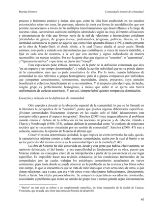 Maritza Montero Comunidad y sentido de comunidad
proceso o fenómeno estático y único, sino que, como ha sido bien establecido en los estudios
psicosociales sobre ese tema, las personas, además de tener esa forma de autodefinición que nos
permite reconocernos a través de las múltiples transformaciones que desarrollamos a lo largo de
nuestras vidas, construimos asimismo múltiples identidades según las muy diferentes afiliaciones
y circunstancias de vida que forman parte de la red de relaciones e interacciones cotidianas
(identidades de género, de grupos etarios, profesionales, religiosas, políticas, étnicas, etc. La
identidad comunitaria es parte de aquello que como bien apuntaba Blanco (1993) estaba presente
en la obra de Martín-Baró: el desde dónde, a lo cual Blanco añadía el desde quién. Dónde
estamos, con quién y cuándo son circunstancias que contribuyen, a veces de manera indeleble, a
fijar en cada uno de nosotros, a la vez que con acentos y signos individuales de manera
reconocible, las marcas sociales. Por eso la gente dice que alguien es "sesentón", o "cuarentona",
o "típicamente militar" o que tiene un cierto aire "monjil".
Esta explicación pone énfasis, entonces, en la parte de la definición comentada que dice
"en un espacio y un tiempo determinados", y señala la acción individual que no se pierde dentro
de lo comunitario, sino que es parte constitutiva de ello. Por lo tanto, cuando hablamos de
comunidad no nos referimos a grupos homogéneos, pero sí a grupos compuestos por individuos
que comparten conocimientos, sentimientos, necesidades, deseos, proyectos, cuya atención
beneficiará al colectivo, beneficiando así a sus miembros. Y al respecto cabe decir que, de hecho,
ningún grupo es perfectamente homogéneo, a menos que sobre él se ejerza una fuerza
uniformadora de carácter autoritario. Y aun así, siempre habrá quienes rompan esa dominación.
Locación y relación en la definición de comunidad
Otro aspecto a discutir es la ubicación espacial de la comunidad, lo que se ha llamado en
la literatura la perspectiva de la "locación", punto que plantea algunas dificultades específicas.
¿Existen comunidades físicamente dispersas en las cuales sólo el SdeC (discutiremos este
concepto infra) genera el aspecto integrador?. Sánchez (2000) toca tangencialmente el problema
cuando coloca el énfasis de la definición en las nociones de proceso y de relación, citando a
Chavis y Newbrough (1986: 335), quienes definen la comunidad como "el conjunto de relaciones
sociales que se encuentran vinculadas por un sentido de comunidad". Sánchez (2000: 47) trae a
colación, asimismo, la opinión de Moreno al afirmar que:
Convivir en una determinada vecindad, lo que implica un cierto territorio, ha sido, quizás,
la característica mínima común a todas nuestras comunidades, razón por la cual el barrio o un
sector particular del mismo viene a ser la comunidad típica en la ciudad (s/f: 49).
La obra de Moreno ha sido construida en, desde y con gente que habita, efectivamente, un
territorio delimitado: el del barrio,1
y esa especificidad es fundamental en su obra, puesto que
Moreno elabora los conceptos clave de su interpretación a partir de la convivencia en ese lugar
específico. Es imposible hacer una revisión exhaustiva de las condiciones territoriales de las
comunidades con las cuales trabajan los psicólogos comunitarios actualmente en varios
continentes, pero hasta donde se puede observar en lo publicado en las revistas y los libros sobre
este campo, lo que se encuentra es que se trata de individuos que viven cerca unos de otros, o que
tienen relaciones cara a cara, que ese vivir cerca o ese relacionarse habitualmente, directamente,
frente a frente, los afecta psicosocialmente. Se comparten expectativas socialmente construidas,
necesidades o problemas que crean un sentido de grupo más o menos grande según circunstancias
1
"Barrio" en este caso se refiere a un conglomerado específico, en áreas marginales de la ciudad de Caracas,
Venezuela, que en cada caso tiene una particular historia de desarrollo.
97
 