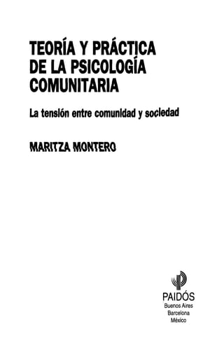 TEORÍA Y PRACTICA
DE LA PSICOLOGÍA
COMUNITARIA
La tensión entre comunidad y sociedad


MARilZA MONTERO




                                   ^

                                RAIDOS
                                 Buenos Aires
                                  Barcelona
                                   México
 