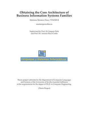 Obtaining the Core Architecture of
Business Information Systems Families
               Ildefonso Montero Pérez, 75760309-B

                       monteroperez@us.es



               Supervised by Prof. Dr. Joaquin Peña
                and Prof. Dr. Antonio Ruiz-Cortés




Thesis project submitted to the Department of Computer Languages
     and Systems of the University of Sevilla in partial fulﬁlment
of the requirements for the degree of Ph.D. in Computer Engineering.

                          (Thesis Project)
 