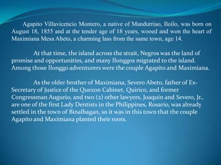 Agapito Villavicencio Montero, a native of Mandurriao, Iloilo, was born on August 18, 1855 and at the tender age of 18 years, wooed and won the heart of Maximiana Mesa Abeto, a charming lass from the same town, age 14.At that time, the island across the strait, Negros was the land of promise and opportunities, and many Ilonggos migrated to the island.  Among those Ilonggo adventurers were the couple Agapito and Maximiana.	As the older brother of Maximiana, SeveroAbeto, father of Ex-Secretary of Justice of the Quezon Cabinet, Quirico, and former Congressman Augurio, and two (2) other lawyers, Joaquin and Severo, Jr., are one of the first Lady Dentists in the Philippines, Rosario, was already settled in the town of Binalbagan, so it was in this town that the couple Agapito and Maximiana planted their roots.