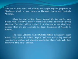 With dint of hard work and industry, the couple acquired properties in Binalbagan which is now known as Hacienda Loreto and Hacienda Alimango.	Along the years of their happy married life, the couples were blessed with 14 children, many of whom died in their infancy and young adulthood. But nine children survived 8 of who married and sired large families which are now constitute the direct descendants of Agapito V. Montero.	The eldest, Crisanta, married GavinoMillan, a progressive sugar planter. They settled in Isabela, Negros Occidental where they acquired extensive land holdings and where the large Millan Clan of today calls their hometown. They have 7 children.