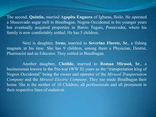 The second, Quintin, married AgapitaEngueraof Igbaras, Iloilo. He operated a Muscovado sugar mill in Binalbagan, Negros Occidental in his younger years but eventually acquired properties in Barrio Tuguis, Pontevedra, where his family is now comfortably settled. He has 5 children.	Next is daughter, Irene, married toSeverinoFlorete, Sr., a fishing magnate in his time. She has 9 children, among them a Physician, Dentist, Pharmacist and an Educator. They settled in Binalbagan.Another daughter, Clotilde, married to Roman Mirasol, Sr., a businessman known in the Pre-war (WW II) years as the “transportation king of Negros Occidental” being the owner and operator of the MirasolTranportation Company and the Mirasol Electric Company. They too made Binalbagan their home. She is the mother of 10 Children, all professionals and all prominent in their respective lines of endeavor.
