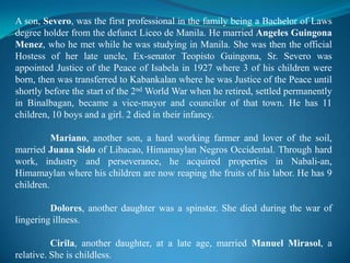 A son, Severo, was the first professional in the family being a Bachelor of Laws degree holder from the defunct Liceo de Manila. He married Angeles GuingonaMenez, who he met while he was studying in Manila. She was then the official Hostess of her late uncle, Ex-senator TeopistoGuingona, Sr. Severo was appointed Justice of the Peace of Isabela in 1927 where 3 of his children were born, then was transferred to Kabankalan where he was Justice of the Peace until shortly before the start of the 2nd World War when he retired, settled permanently in Binalbagan, became a vice-mayor and councilor of that town. He has 11 children, 10 boys and a girl. 2 died in their infancy.Mariano, another son, a hard working farmer and lover of the soil, married Juana Sido of Libacao, Himamaylan Negros Occidental. Through hard work, industry and perseverance, he acquired properties in Nabali-an, Himamaylan where his children are now reaping the fruits of his labor. He has 9 children.Dolores, another daughter was a spinster. She died during the war of lingering illness.Cirila, another daughter, at a late age, married Manuel Mirasol, a relative. She is childless.