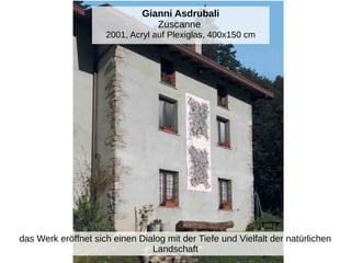 Gianni Asdrubali
Zuscanne
2001, Acryl auf Plexiglas, 400x150 cm
das Werk eröffnet sich einen Dialog mit der Tiefe und Vielfalt der natürlichen
Landschaft
 