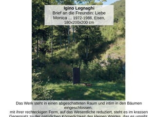 Igino Legnaghi
Brief an die Freundin: Liebe
Monica ... 1972-1986, Eisen,
180x200x200 cm
Das Werk steht in einen abgeschatteten Raum und intim in den Bäumen
eingeschlossen,
mit ihrer rechteckigen Form, auf das Wesentliche reduziert, steht es im krassen
 
