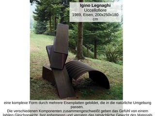 Igino Legnaghi
Uccellofiore
1989, Eisen, 200x250x180
cm
eine komplexe Form durch mehrere Eisenplatten gebildet, die in die natürliche Umgebung
passen.
Die verschiedenen Komponenten zusammengeschweißt geben das Gefühl von einem
 