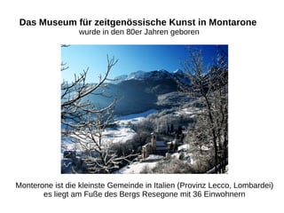 Das Museum für zeitgenössische Kunst in Montarone
wurde in den 80er Jahren geboren
Monterone ist die kleinste Gemeinde in Italien (Provinz Lecco, Lombardei)
es liegt am Fuße des Bergs Resegone mit 36 Einwohnern
 