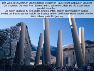 Das Werk ist im Zentrum von Morterone und ist von Häusern und Gebäuden von dem
Ort umgeben. Die neun PVC Säulen sind so positioniert, dass sie nicht zueinander
parallel verlaufen.
Sie bilden in Bezug zu den Boden einen rechten, spitzen oder stumpfen Winkel,
so das der Betrachter das Gefühl der Balance verliert und immer wieder ändert sich die
Wahrnehmung der Umgebung
 