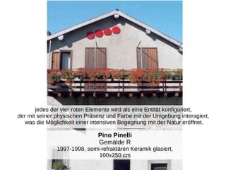 Pino Pinelli
Gemälde R
1997-1998, semi-refraktären Keramik glasiert,
100x250 cm
jedes der vier roten Elemente wird als eine Entität konfiguriert,
der mit seiner physischen Präsenz und Farbe mit der Umgebung interagiert,
was die Möglichkeit einer intensiven Begegnung mit der Natur eröffnet.
 