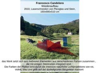 Francesco Candeloro
Wiederaufbau
2010, Laserschneiden von Plexiglas und Stein,
160x680x510 cm
das Werk setzt sich aus mehreren Elementen aus verschiedenen Farben zusammen ,
die mit einigen Steinruinen integriert sind.
Die Farben der Platten wird durch die intensive natürliche Lichtprojektions von rot,
violett, blau und gelb auf der dunkelgrünen Bergwiese markant
 