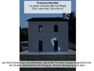 François Morellet
La porte s’envole (die Tür fliegt)
2012, neon blau, 261x138 cm
das Werk besteht aus zwei Elementen, die an der Tür eines Hauses angeordnet sind.
Die Struktur dezentralisiert den Eingang, mit einer Bewegung nach oben
 