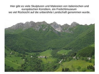 Hier gibt es viele Skulpturen und Malereien von italienischen und
europäischen Künstlern, ein Freilichtmuseum
wo viel Rücksicht auf die unberührte Landschaft genommen wurde.
 