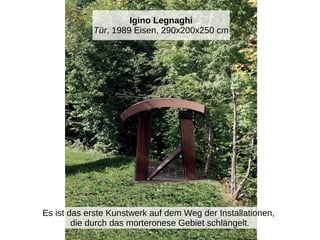 Igino Legnaghi
Tür, 1989 Eisen, 290x200x250 cm
Es ist das erste Kunstwerk auf dem Weg der Installationen,
die durch das morteronese Gebiet schlängelt.
 