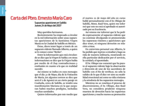 portada




          Carta del pbro. Ernesto María Caro                          el martes 22 de mayo del año en curso
                                                                      hablé personalmente con el Sr. Obispo de
                       Supuestas apariciones en Saltillo              Saltillo, Mons. Raúl Vera, quien me infor-
                       Jueves 24 de Mayo del 2007                     mó que esto no está ni aprobado ni autori-
                                                                      zado por su Excelencia.
                          Muy queridos hermanos.                          Así mismo me informó que le ha pedi-
                          Recientemente ha empezado a circular        do expresamente al supuesto vidente que
                       en la red información sobre unas supues-       no continúe divulgando ni promoviendo
                       tas apariciones de la Santísima Virgen         las supuestas visiones y apariciones que
                       María en la Ciudad de Saltillo en México.      dice tener, ni ninguna devoción en rela-
                          Éstas, dicen tener lugar a través de un     ción a éstas.
                       supuesto vidente llamado Alberto, a quien          En entrevista personal con Alberto, le
                       se le conoce como “Betito”.                    ha pedido que regrese a estudiar y haga su
                          Entre la información que está circulan-     vida de manera ordinaria, mostrando en
                       do se dice que la Virgen le habla y en otras   ella particular dedicación por el servicio,
                       informaciones se dice que la Virgen habla      la caridad y el apostolado.
                       por medio de él (hay contradicciones y             El Sr. Obispo me comentó que ha pues-
                       confusión en cuanto a lo que en realidad       to al supuesto vidente bajo la observación
                       sucede).                                       y dirección de uno de los sacerdotes de
                          Así mismo se indica en esos mensajes        Saltillo con el fin de verificar, no sólo la
                       que el día 31 de Mayo, día de la Visitación    validez de lo que él dice ver sino su estabi-
                       de María, (en algunos correos se dice que      lidad emocional así como su vida cristiana
                       será el 2 de Agosto) en un cierto paraje en    y la ortodoxia de los supuestos mensajes.
                       Coahuila, cerca de Saltillo, se tendrá una         Mientras no se concluya el proceso de
                       manifestación Mariana en la que asegu-         discernimiento, el Sr. Obispo, don Raúl
                       ran habrá muchos prodigios, incluidas          Vera, no considera prudente ninguna
                       muchas sanidades.                              muestra de devoción hacia las supuestas
                          Quiero informarles por este medio que       apariciones y mucho menos su promoción
 