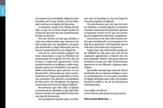 portada




          y la asistencia a actividades religiosas rela-   mos que el Enemigo se viste de Ángel de
          cionadas con lo que puede ser una false-         Luz para engañar a la Iglesia.
          dad o incluso un engaño del demonio.                No permitamos que este tipo de even-
              La situación, según el Sr. Obispo de Sal-    tos dividan a nuestra Iglesia y ocasionen
          tillo, es que no se tiene ningún grado de        aversión contra nuestros pastores, quienes
          certeza de que esto sea una manifestación        ya bastante tienen con lo que los enemi-
          de Dios en el joven.                             gos de la Iglesia les inventan y perjudican.
              Por este motivo, no hay que atender a           Si una cosa es de Dios, Dios mismo ten-
          toda esta información, que al parecer ha         drá que manifestarle a la Jerarquía la ver-
          sido creada por sus seguidores y la gente        dad de la aparición o de la petición que el
          que fácilmente se deja influenciar por los       cielo hace por medio de una persona.
          sucesos extraordinarios y la milagrería.            Espero que esta información pueda ser
              Uno de los más grandes peligros de           de utilidad no sólo para este caso de las
          estas situaciones, es que la difusión sin        supuestas apariciones y visiones de este
          autorización de la Iglesia de este tipo de       joven llamado “Betito”, sino para todas las
          eventos y supuestas apariciones, crean           ocasiones en que este tipo de fenómenos
          desinformación en la Iglesia, y sobre todo,      aparezcan en sus diócesis o Iglesias parti-
          pueden poner en entredicho a las autori-         culares.
          dades eclesiásticas, pues quienes se van            Recuerden siempre que antes de iniciar
          fanatizando y deseando que estos aconte-         la difusión de un supuesto milagro o suce-
          cimientos se tengan por auténticos, termi-       so extraordinario, es necesario consultar
          nan atacando a los pastores, acusándolos         al Obispo del lugar, pues sólo a él compete
          de falta de fe y de incrédulos. En algunos       decidir la validez o no de los fenómenos
          casos hasta el extremo de dejar la Iglesia.      sobrenaturales.
              Recordemos que Dios dejó su Iglesia
          en manos de los Apóstoles y que sólo ellos       Los saludo con afecto.
          tienen el poder y la capacidad de discernir      Como María, todo por Jesús y para Jesús.
          este tipo de fenómenos.
              No nos dejemos engañar pues, recorde-        pbro. Ernesto María Caro
 