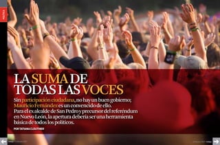política




                  La SuMa de
                  todaS LaS voceS
                  Sin participación ciudadana, no hay un buen gobierno;
                  Mauricio Fernández es un convencido de ello.
                  Para el ex alcalde de San Pedro y precursor del referéndum
                  en Nuevo León, la apertura debería ser una herramienta
                  básica de todos los políticos.
                  Por TaTiana ClouThier



           índigo • 20 de julio 2007                                           20 de julio 2007 • índigo
 