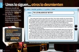 unos lo siguen... otros lo desmienten
portada




                  Primero circuló un
                  correo electrónico que
                  narraba los “milagros”                    Subject:   FW: LoS MILaGroS dE “BEtIto”
                  de “Betito”.
                                                              text:
                  Tiempo después vino
                  la respuesta de la                             Que onda gente! Espero que todos estén bien. Pues todos ustedes me conocen bien,
                  Diócesis de Monterrey                       Diego Bay, saben quien soy perfectamente y quiero que sepan que lo que les voy a contar
                                                              no es ningún cuento. Lo que les quiero contar es algo que varios amigos y a mi nos paso
                  sobre el fenómeno.                          el miércoles 5 de mayo por la noche en una casa aquí en San Pedro (Monterrey).
                                                                 Es la experiencia más fuerte y hermosa que he vivido jamás. La verdad yo sé que para
                                                              algunos de ustedes se les va a hacer difícil de creer, pero si me conocen sabrán que yo
                                                              con estas cosas no juego, y si tienen más dudas se lo pueden preguntar a las 12 personas
                                                              que estábamos allí esa noche.
                                                                 No se si han escuchado hablar de Betito. Es un niño de Saltillo vidente de la Virgen (ve
                     “no nos dejemos                          y habla con Ella). De hecho creo que hay un mail por ahí que se está corriendo sobre él.
                     engañar”                                    El miércoles en la noche nos invitaron a rezar un rosario con Betito a varios de mis
                     Una carta de un sacerdote fija la        amigos. El estaba descansando porque había estado en Guadalajara y nosotros estába-
                     postura de una parroquia regia.          mos esperando abajo. Como a las 10:00 pm bajó Betito y nos explicó la historia desde
                                                              que se le apareció la virgen en el 2001 y por qué. Para no hacerles el cuento largo, des-
                                      carta del pbro.         pués de ratito que nos platico empezamos el Rosario. En el transcurso empezó un olor
                                      ernesto m. caro
                                      haz click para leer

                                                               hAz cLick EN Los botoNEs pArA LEEr más




          índigo • 20 de julio 2007                                                                                                              20 de julio 2007 • índigo
 