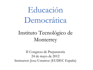 Educación
      Democrática
  Instituto Tecnológico de
          Monterrey

        II Congreso de Preparatoria
             24 de mayo de 2012
Instructor: Josu Uztarroz (EUDEC España)
 