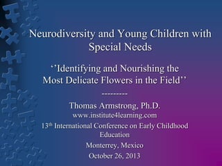 Neurodiversity and Young Children with
Special Needs
‘’Identifying and Nourishing the
Most Delicate Flowers in the Field’’
--------Thomas Armstrong, Ph.D.
www.institute4learning.com
13th International Conference on Early Childhood
Education
Monterrey, Mexico
October 26, 2013

 