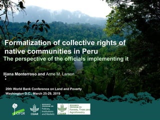 Formalization of collective rights of
native communities in Peru
:
The perspective of the officials implementing it
Iliana Monterroso and Anne M. Larson
20th World Bank Conference on Land and Poverty
Washington D.C., March 25-29, 2019
 