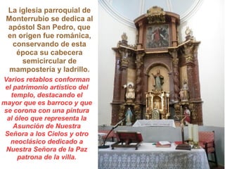 La iglesia parroquial de
Monterrubio se dedica al
apóstol San Pedro, que
en origen fue románica,
conservando de esta
época su cabecera
semicircular de
mampostería y ladrillo.
Varios retablos conforman
el patrimonio artístico del
templo, destacando el
mayor que es barroco y que
se corona con una pintura
al óleo que representa la
Asunción de Nuestra
Señora a los Cielos y otro
neoclásico dedicado a
Nuestra Señora de la Paz
patrona de la villa.
 