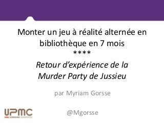 Monter un jeu à réalité alternée en
bibliothèque en 7 mois
****
Retour d’expérience de la
Murder Party de Jussieu
par Myriam Gorsse
@Mgorsse
 