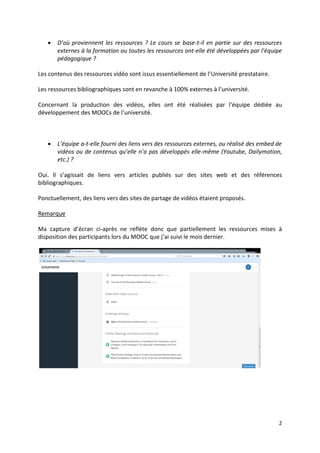 2
 D’où proviennent les ressources ? Le cours se base-t-il en partie sur des ressources
externes à la formation ou toutes les ressources ont-elle été développées par l’équipe
pédagogique ?
Les contenus des ressources vidéo sont issus essentiellement de l’Université prestataire.
Les ressources bibliographiques sont en revanche à 100% externes à l’université.
Concernant la production des vidéos, elles ont été réalisées par l’équipe dédiée au
développement des MOOCs de l’université.
 L’équipe a-t-elle fourni des liens vers des ressources externes, ou réalisé des embed de
vidéos ou de contenus qu’elle n’a pas développés elle-même (Youtube, Dailymotion,
etc.) ?
Oui. Il s’agissait de liens vers articles publiés sur des sites web et des références
bibliographiques.
Ponctuellement, des liens vers des sites de partage de vidéos étaient proposés.
Remarque
Ma capture d’écran ci-après ne reflète donc que partiellement les ressources mises à
disposition des participants lors du MOOC que j’ai suivi le mois dernier.
 