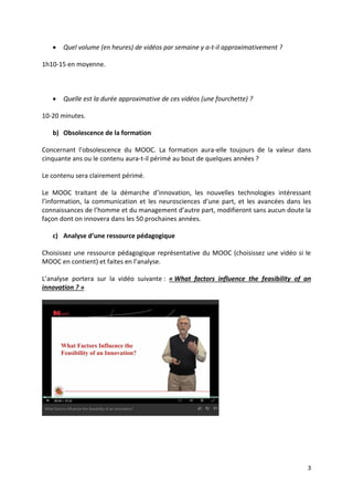 3
 Quel volume (en heures) de vidéos par semaine y a-t-il approximativement ?
1h10-15 en moyenne.
 Quelle est la durée approximative de ces vidéos (une fourchette) ?
10-20 minutes.
b) Obsolescence de la formation
Concernant l’obsolescence du MOOC. La formation aura-elle toujours de la valeur dans
cinquante ans ou le contenu aura-t-il périmé au bout de quelques années ?
Le contenu sera clairement périmé.
Le MOOC traitant de la démarche d’innovation, les nouvelles technologies intéressant
l’information, la communication et les neurosciences d’une part, et les avancées dans les
connaissances de l’homme et du management d’autre part, modifieront sans aucun doute la
façon dont on innovera dans les 50 prochaines années.
c) Analyse d’une ressource pédagogique
Choisissez une ressource pédagogique représentative du MOOC (choisissez une vidéo si le
MOOC en contient) et faites en l’analyse.
L’analyse portera sur la vidéo suivante : « What factors influence the feasibility of an
innovation ? »
 