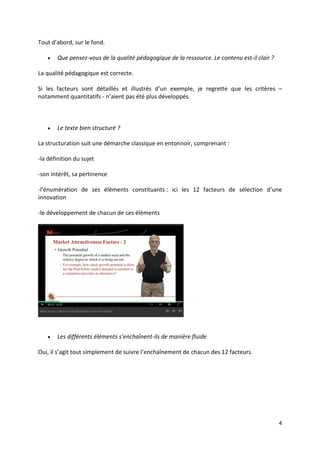 4
Tout d’abord, sur le fond.
 Que pensez-vous de la qualité pédagogique de la ressource. Le contenu est-il clair ?
La qualité pédagogique est correcte.
Si les facteurs sont détaillés et illustrés d’un exemple, je regrette que les critères –
notamment quantitatifs - n’aient pas été plus développés.
 Le texte bien structuré ?
La structuration suit une démarche classique en entonnoir, comprenant :
-la définition du sujet
-son intérêt, sa pertinence
-l’énumération de ses éléments constituants : ici les 12 facteurs de sélection d’une
innovation
-le développement de chacun de ces éléments
 Les différents éléments s’enchaînent-ils de manière fluide
Oui, il s’agit tout simplement de suivre l’enchaînement de chacun des 12 facteurs.
 