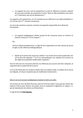 5
 Les supports de cours sont-ils autoporteurs ou font-ils référence à d’autres supports
de cours (par exemple, des expressions comme “Dans la vidéo précédente nous avons
vu”) ? Que diriez-vous de son obsolescence ?
Les supports sont autoporteurs. Je n’ai constaté aucune référence à une vidéo précédente si
ce n’est lors de la 1ère
semaine introductive.
Les cours des semaines suivantes suivaient une approche séquentielle de la démarche
d’innovation.
 Les supports pédagogiques utilisés incluent-ils des ressources prises sur Internet ou
d’autres ressources ? Si oui, lesquels ?
Oui.
Comme indiqué précédemment, il s’agit de liens hypertextes vers des articles de presse
en ligne ou des références bibliographiques.
 Quelle est la licence des ressources utilisées ? Les termes de la licence (paternité, etc)
ont-ils bien été respectés ? Y-a-t’il eu éventuellement une violation de la licence ou
des règles de la propriété intellectuelle en général ?
Pour les liens vers les ressources externes, les références aux sources sont bien indiquées, et
respectent donc la paternité de la source.
Il en est de même pour les contenus utilisés dans les supports vidéo. La citation de la source
est indiquée, et l’œuvre respectée (pas de modification notamment).
Dans le cas où la ressource pédagogique analysée est bien une vidéo.
A la lumière du cours de Rémi Sharrock, quel est le format utilisé ? (vous pouvez réaliser des
captures d’écran pour illustrer vos propos, tout en respectant la législation en vigueur, i.e.
pas de reproduction de schéma ou d’illustration).
Il s’agit du format Prof-Vignette.
 