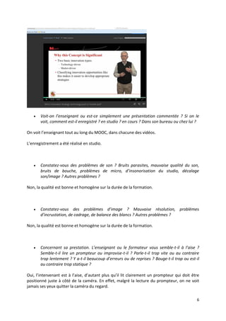 6
 Voit-on l’enseignant ou est-ce simplement une présentation commentée ? Si on le
voit, comment est-il enregistré ? en studio ? en cours ? Dans son bureau ou chez lui ?
On voit l’enseignant tout au long du MOOC, dans chacune des vidéos.
L’enregistrement a été réalisé en studio.
 Constatez-vous des problèmes de son ? Bruits parasites, mauvaise qualité du son,
bruits de bouche, problèmes de micro, d’insonorisation du studio, décalage
son/image ? Autres problèmes ?
Non, la qualité est bonne et homogène sur la durée de la formation.
 Constatez-vous des problèmes d’image ? Mauvaise résolution, problèmes
d’incrustation, de cadrage, de balance des blancs ? Autres problèmes ?
Non, la qualité est bonne et homogène sur la durée de la formation.
 Concernant sa prestation. L’enseignant ou le formateur vous semble-t-il à l’aise ?
Semble-t-il lire un prompteur ou improvise-t-il ? Parle-t-il trop vite ou au contraire
trop lentement ? Y a-t-il beaucoup d’erreurs ou de reprises ? Bouge-t-il trop ou est-il
au contraire trop statique ?
Oui, l’intervenant est à l’aise, d’autant plus qu’il lit clairement un prompteur qui doit être
positionné juste à côté de la caméra. En effet, malgré la lecture du prompteur, on ne voit
jamais ses yeux quitter la caméra du regard.
 
