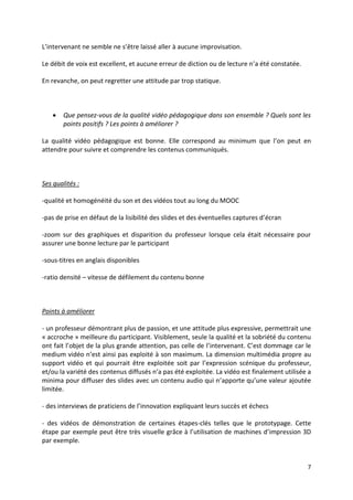 7
L’intervenant ne semble ne s’être laissé aller à aucune improvisation.
Le débit de voix est excellent, et aucune erreur de diction ou de lecture n’a été constatée.
En revanche, on peut regretter une attitude par trop statique.
 Que pensez-vous de la qualité vidéo pédagogique dans son ensemble ? Quels sont les
points positifs ? Les points à améliorer ?
La qualité vidéo pédagogique est bonne. Elle correspond au minimum que l’on peut en
attendre pour suivre et comprendre les contenus communiqués.
Ses qualités :
-qualité et homogénéité du son et des vidéos tout au long du MOOC
-pas de prise en défaut de la lisibilité des slides et des éventuelles captures d’écran
-zoom sur des graphiques et disparition du professeur lorsque cela était nécessaire pour
assurer une bonne lecture par le participant
-sous-titres en anglais disponibles
-ratio densité – vitesse de défilement du contenu bonne
Points à améliorer
- un professeur démontrant plus de passion, et une attitude plus expressive, permettrait une
« accroche » meilleure du participant. Visiblement, seule la qualité et la sobriété du contenu
ont fait l’objet de la plus grande attention, pas celle de l’intervenant. C’est dommage car le
medium vidéo n’est ainsi pas exploité à son maximum. La dimension multimédia propre au
support vidéo et qui pourrait être exploitée soit par l’expression scénique du professeur,
et/ou la variété des contenus diffusés n’a pas été exploitée. La vidéo est finalement utilisée a
minima pour diffuser des slides avec un contenu audio qui n’apporte qu’une valeur ajoutée
limitée.
- des interviews de praticiens de l’innovation expliquant leurs succès et échecs
- des vidéos de démonstration de certaines étapes-clés telles que le prototypage. Cette
étape par exemple peut être très visuelle grâce à l’utilisation de machines d’impression 3D
par exemple.
 