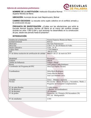 NOMBRE DE LA INSTITUCIÓN: Institución Educativa Normal
Superior Montes de María
UBICACIÓN: municipio de san Juan Nepomuceno, Bolívar
CAMINO ESCOGIDO: La escuela como sujeto colectivo en el conflicto armado y
la construcción de paz
PREGUNTA DE INVESTIGACIÓN: ¿Cuáles son las afectaciones que sufrió la
Escuela Normal Superior Montes de María en el marco del conflicto armado
durante los años 1.997-2.004 y qué acciones ha desarrollado en la construcción
de paz, desde ese periodo hasta el presente?
INTRODUCCIÓN
Nombre de la Institución Normal Superior Montes de María
Entidad territorial Bolívar
Municipio San Juan Nepomuceno
Dirección Calle 9 N° 20-150 Barrio El Valle
Núcleo Educativo Calse N° 9ª
Código Dane 113657000018
NIT 806-013-259
N° de última resolución de certificación de calidad 000476 del 23 de enero de 2019
Modalidad Presencial
Carácter Oficial
Ámbito de Influencia Urbano y Rural
Rector José Lorenzo Castro Rodríguez
Coordinador del Programa del PFC Dina Luz Ospino Álvarez
Dina Luz Ospino Álvarez
Coordinadores Dilia Mejía Rodríguez
Emiro Barrios Barrios
José Luis Hurtado Leiva
Jornadas Única – Mañana y nocturna
Niveles Pre-escolar- Básica Primaria y Secundaria, Media y
Programa de Formación Complementaria
N° de sedes Rurales 3 sedes rurales
N° de directivos 5 (Rector- 4 Coordinadores)
N° de docentes 102 docentes
N° de grados Preescolar: (6) Primaria (30) Secundaria (38)
PFC (4) Multigrado(8)
N° de estudiantes 2.543
 