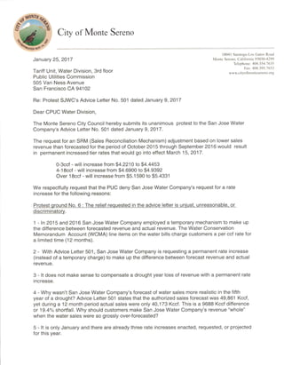 ° City of Monte Sereno
1.1kiTEDOs4.
January 25, 2017
Tariff Unit, Water Division, 3rd floor
Public Utilities Commission
505 Van Ness Avenue
San Francisco CA 94102
Re: Protest SJWC's Advice Letter No. 501 dated January 9, 2017
Dear CPUC Water Division,
The Monte Sereno City Council hereby submits its unanimous protest to the San Jose Water
Company's Advice Letter No. 501 dated January 9, 2017.
The request for an SRM (Sales Reconciliation Mechanism) adjustment based on lower sales
revenue than forecasted for the period of October 2015 through September 2016 would result
in permanent increased tier rates that would go into effect March 15, 2017.
0-3ccf - will increase from $4.2210 to $4.4453
4-18ccf - will increase from $4.6900 to $4.9392
Over 18ccf - will increase from $5.1590 to $5.4331
We respectfully request that the PUC deny San Jose Water Company's request for a rate
increase for the following reasons:
Protest ground No. 6 : The relief requested in the advice letter is unjust, unreasonable, or
discriminatory.
1 - In 2015 and 2016 San Jose Water Company employed a temporary mechanism to make up
the difference between forecasted revenue and actual revenue. The Water Conservation
Memorandum Account (WCMA) line items on the water bills charge customers a per ccf rate for
a limited time (12 months).
2 - With Advice Letter 501, San Jose Water Company is requesting a permanent rate increase
(instead of a temporary charge) to make up the difference between forecast revenue and actual
revenue.
3 - It does not make sense to compensate a drought year loss of revenue with a permanent rate
increase.
4 - Why wasn't San Jose Water Company's forecast of water sales more realistic in the fifth
year of a drought? Advice Letter 501 states that the authorized sales forecast was 49,861 Kccf,
yet during a 12 month period actual sales were only 40,173 Kccf. This is a 9688 Kccf difference
or 19.4% shortfall. Why should customers make San Jose Water Company's revenue "whole"
when the water sales were so grossly over-forecasted?
5 - It is only January and there are already three rate increases enacted, requested, or projected
for this year.
18041 Saratoga-lios Gatos Road
Monte Screno, California 95030-4299
Telephone: 408.354.7635
Fax: 408.395.7653
www.eityofmontesereno.org
 