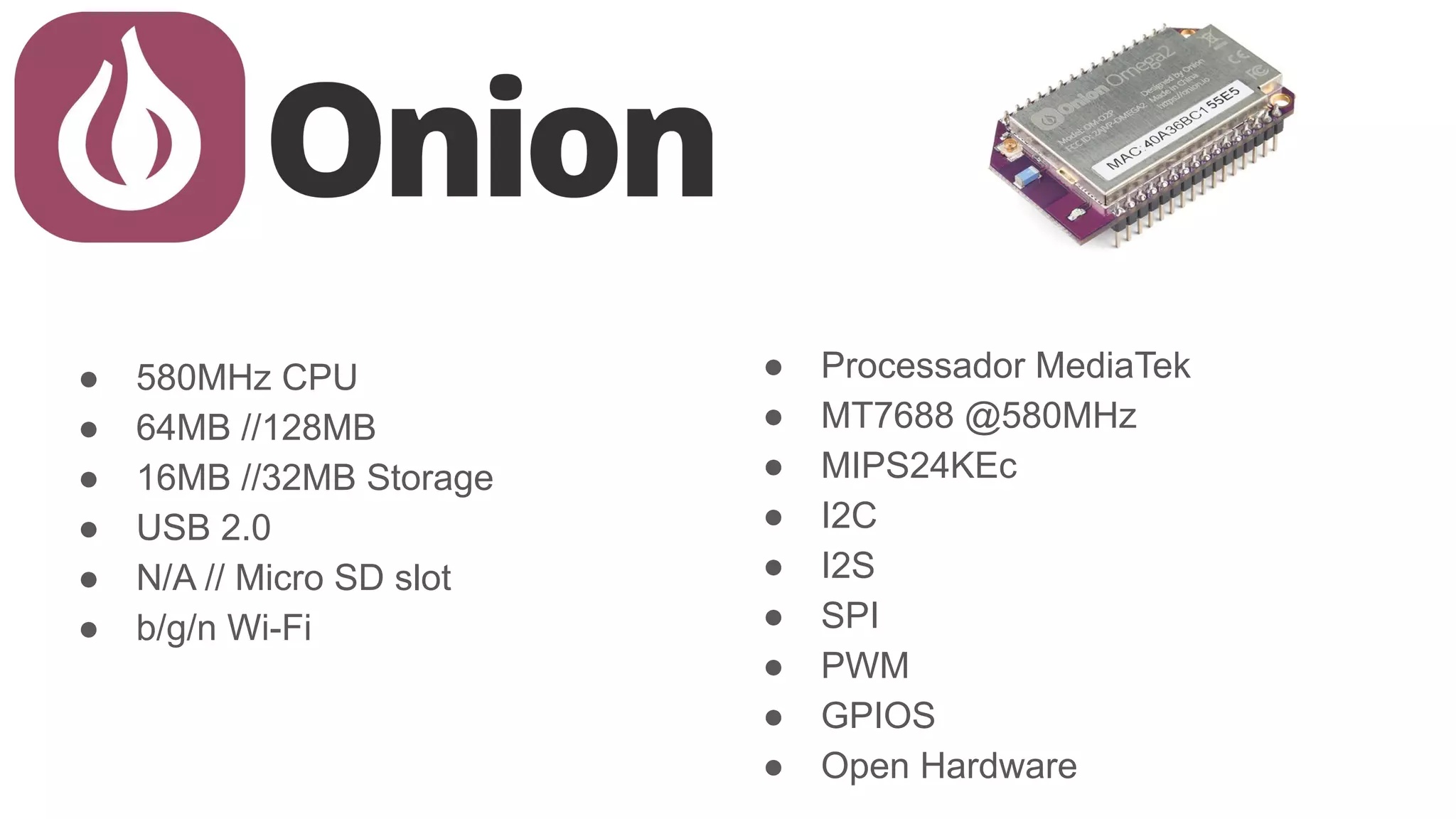 ● 580MHz CPU
● 64MB //128MB
● 16MB //32MB Storage
● USB 2.0
● N/A // Micro SD slot
● b/g/n Wi-Fi
● Processador MediaTek
● MT7688 @580MHz
● MIPS24KEc
● I2C
● I2S
● SPI
● PWM
● GPIOS
● Open Hardware
 