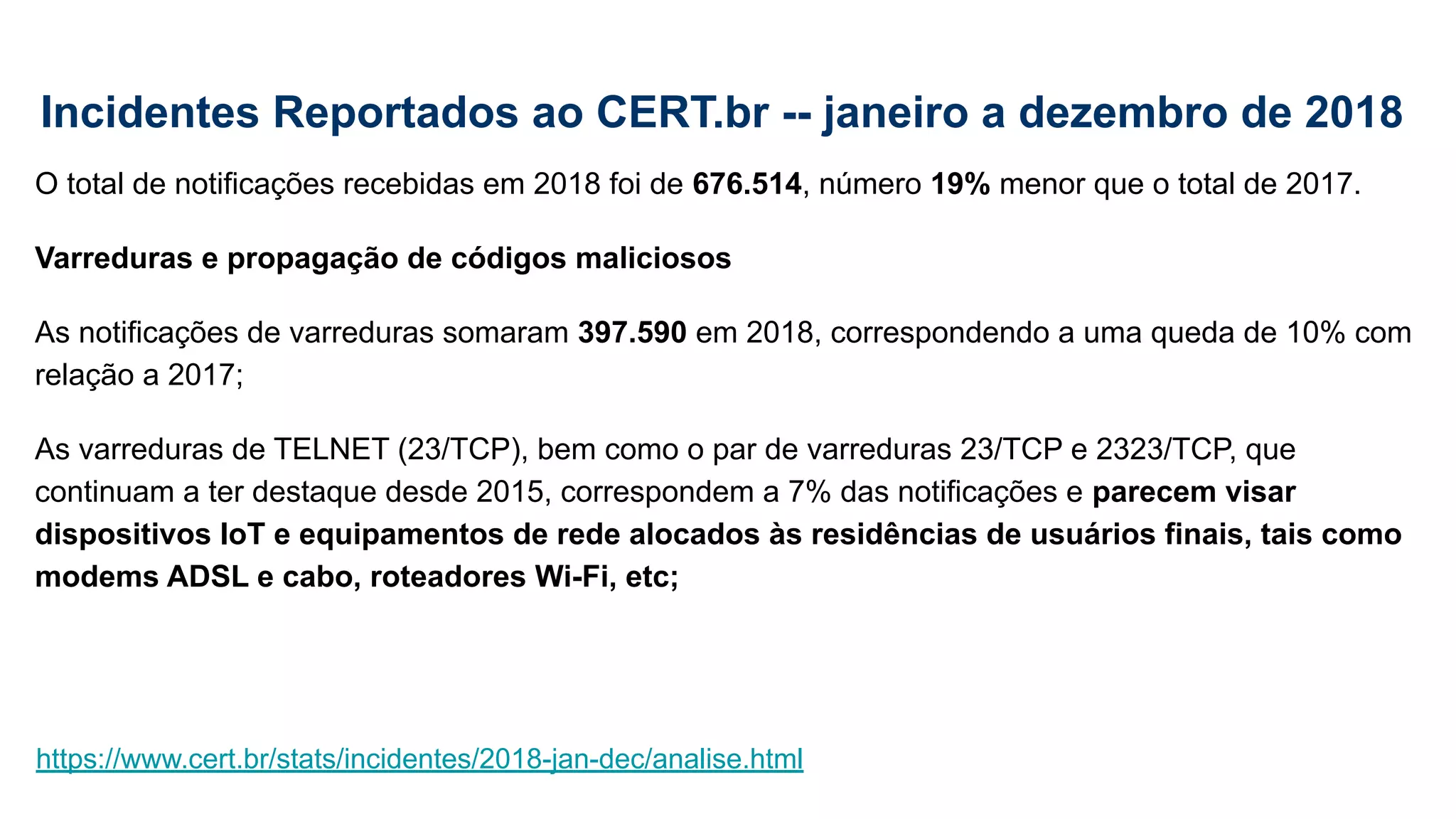 Incidentes Reportados ao CERT.br -- janeiro a dezembro de 2018
O total de notificações recebidas em 2018 foi de 676.514, número 19% menor que o total de 2017.
Varreduras e propagação de códigos maliciosos
As notificações de varreduras somaram 397.590 em 2018, correspondendo a uma queda de 10% com
relação a 2017;
As varreduras de TELNET (23/TCP), bem como o par de varreduras 23/TCP e 2323/TCP, que
continuam a ter destaque desde 2015, correspondem a 7% das notificações e parecem visar
dispositivos IoT e equipamentos de rede alocados às residências de usuários finais, tais como
modems ADSL e cabo, roteadores Wi-Fi, etc;
https://www.cert.br/stats/incidentes/2018-jan-dec/analise.html
 