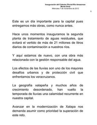 Inauguración del Colector Pluvial Río Amazonas-
Monte Sinaí
Miércoles 7 de noviembre de 2012
Este es un día importante para la capital pues
entregamos más obras, como nunca antes.
Hace unos momentos inauguramos la segunda
planta de tratamiento de aguas residuales, que
evitará el vertido de más de 21 millones de litros
diarios de contaminación a nuestros ríos.
Y aquí estamos de nuevo, con una obra más
relacionada con la gestión responsable del agua.
Los efectos de las lluvias son uno de los mayores
desafíos urbanos y de protección civil que
enfrentamos los veracruzanos.
La geografía xalapeña y muchos años de
crecimiento desordenado, han vuelto la
temporada de lluvias una calamidad recurrente en
nuestra capital.
Avanzar en la modernización de Xalapa nos
demanda asumir como prioridad la superación de
este reto.
1
 