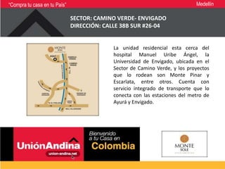 “Compra tu casa en tu País”                                                 Medellín

                              SECTOR: CAMINO VERDE- ENVIGADO
                              DIRECCIÓN: CALLE 38B SUR #26-04


                                           La unidad residencial esta cerca del
                                           hospital Manuel Uribe Ángel, la
                                           Universidad de Envigado, ubicada en el
                                           Sector de Camino Verde, y los proyectos
                                           que lo rodean son Monte Pinar y
                                           Escarlata, entre otros. Cuenta con
                                           servicio integrado de transporte que lo
                                           conecta con las estaciones del metro de
                                           Ayurá y Envigado.
 