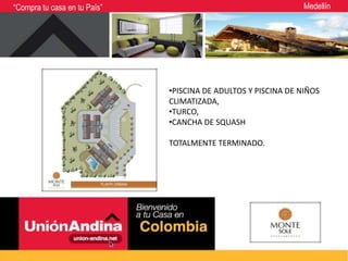 “Compra tu casa en tu País”                                                  Medellín


                              Ubicación:



                                           •PISCINA DE ADULTOS Y PISCINA DE NIÑOS
                                           CLIMATIZADA,
                                           •TURCO,
                                           •CANCHA DE SQUASH

                                           TOTALMENTE TERMINADO.
 