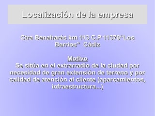 Localización de la empresaLocalización de la empresa
Ctra Benaharás km 113 C.P 11370“LosCtra Benaharás km 113 C.P 11370“Los
Barrios” CádizBarrios” Cádiz
MotivoMotivo
Se sitúa en el extrarradio de la ciudad porSe sitúa en el extrarradio de la ciudad por
necesidad de gran extensión de terreno y pornecesidad de gran extensión de terreno y por
calidad de atención al cliente (aparcamientos,calidad de atención al cliente (aparcamientos,
infraestructura...)infraestructura...)
 