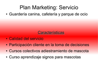 Plan Marketing: Servicio
● Guardería canina, cafetería y parque de ocio
CaracterísticasCaracterísticas
● Calidad del servicio
● Participación cliente en la toma de decisiones
● Cursos colectivos adiestramiento de mascota
● Curso aprendizaje signos para mascotas
 