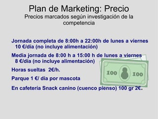 Plan de Marketing: Precio
Precios marcados según investigación de la
competencia
Jornada completa de 8:00h a 22:00h de lunes a viernes
10 €/día (no incluye alimentación)
Media jornada de 8:00 h a 15:00 h de lunes a viernes
8 €/día (no incluye alimentación)
Horas sueltas 2€/h.
Parque 1 €/ día por mascota
En cafetería Snack canino (cuenco pienso) 100 gr 2€.
 
