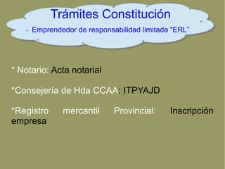 Trámites Constitución
Emprendedor de responsabilidad limitada “ERL”
* Notario: Acta notarial
*Consejería de Hda CCAA: ITPYAJD
*Registro mercantil Provincial: Inscripción
empresa
 