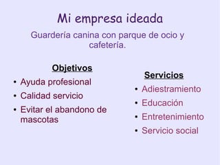 Mi empresa ideada
Guardería canina con parque de ocio y
cafetería.
Servicios
● Adiestramiento
● Educación
● Entretenimiento
● Servicio social
Objetivos
● Ayuda profesional
● Calidad servicio
● Evitar el abandono de
mascotas
 