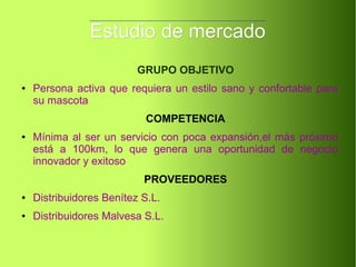 Estudio de mercadoEstudio de mercado
GRUPO OBJETIVO
● Persona activa que requiera un estilo sano y confortable para
su mascota
COMPETENCIA
● Mínima al ser un servicio con poca expansión,el más próximo
está a 100km, lo que genera una oportunidad de negocio
innovador y exitoso
PROVEEDORES
● Distribuidores Benítez S.L.
● Distribuidores Malvesa S.L.
 