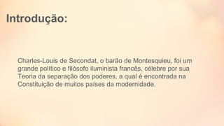 Introdução:
Charles-Louis de Secondat, o barão de Montesquieu, foi um 
grande político e filósofo iluminista francês, célebre por sua 
Teoria da separação dos poderes, a qual é encontrada na 
Constituição de muitos países da modernidade. 
 