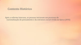 Contexto Histórico
Após a reforma luterana, as pessoas iniciaram um processo de
racionalização do pensamento e da estrutura social vivida na época (XVII)
 