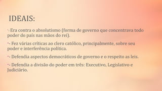 IDEAIS:
•- Era contra o absolutismo (forma de governo que concentrava todo
poder do país nas mãos do rei).
•- Fez várias críticas ao clero católico, principalmente, sobre seu
poder e interferência política.
•- Defendia aspectos democráticos de governo e o respeito as leis.
•- Defendia a divisão do poder em três: Executivo, Legislativo e
Judiciário.
 